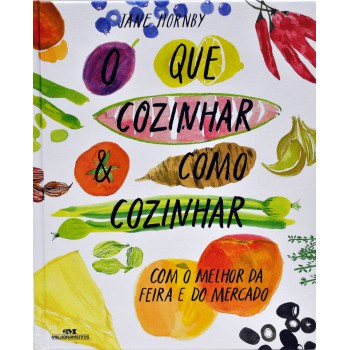 O Que Cozinhar & Como Cozinhar: Com O Melhor Da Feira E Do Mercado