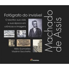 Machado De Assis, Fotógrafo Do Invisível: O Escritor, Sua Vida E Sua época Em Crônicas E Imagens