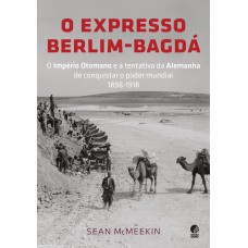 O Expresso Berlim-bagdá: O Império Otomano E A Tentativa Da Alemanha De Conquistar O Poder Mundial 1898-1918