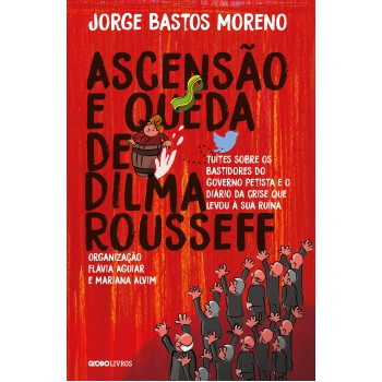 Ascensão E Queda De Dilma Rousseff: Tuítes Sobre Os Bastidores Do Governo Petista E O Diário Da Crise Que Levou à Sua Ruína