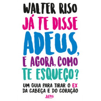 Já Te Disse Adeus, E Agora, Como Te Esqueço?: Um Guia Para Tirar O Ex Da Cabeça E Do Coração