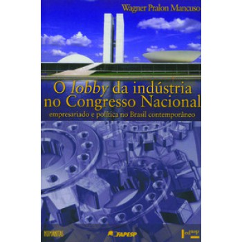 O LOBBY DA INDUSTRIA NO CONGRESSO NACIONAL: EMPRESARIADO E POLÍTICA NO BRASIL CONTEMPORÂNEO