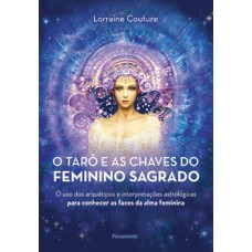 O Tarô E As Chaves Do Feminino Sagrado: O Uso Dos Arquétipos E Interpretações Astrológicas Para Conhecer As Faces Da Alma Feminina