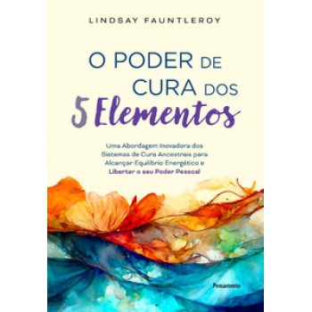 O Poder De Cura Dos 5 Elementos: Uma Abordagem Inovadora Dos Sistemas De Cura Ancestrais Para Alcançar Equilíbrio Energético E Libertar O Seu Poder Pessoal