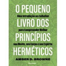 O Pequeno Livro Dos Princípios Herméticos: Uma Introdução Ao Caibalion Para Compreender Melhor Sua Mente, Seu Corpo E Seu Espírito