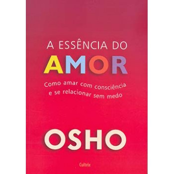 A Essência Do Amor: Como Amar Com Consciência E Se Relacionar Sem Medo