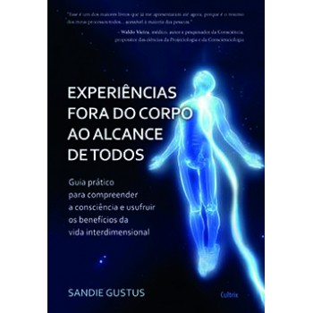 Experiências Fora Do Corpo Ao Alcance De Todos: Guia Prático Para Compreender A Consciência E Usufruir Os Benefícios Da Vida Interdimensional