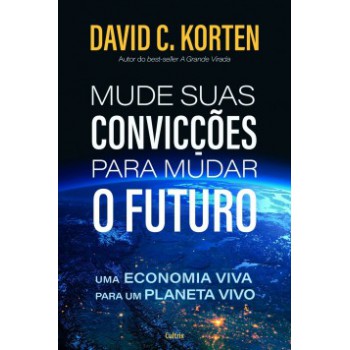 Mude Suas Convicções Para Mudar O Futuro : Uma Economia Viva Para Um Planeta Vivo