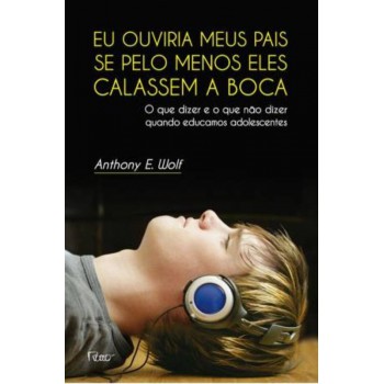 Eu Ouviria Meus Pais Se Pelo Menos Eles Calassem A Boca: O Que Dizer E O Que Não Dizer Quando Educamos Adolescentes