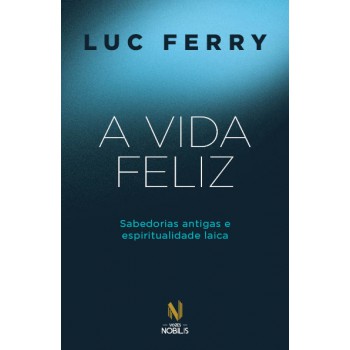 A Vida Feliz: Sabedorias Antigas E Espiritualidade Laica