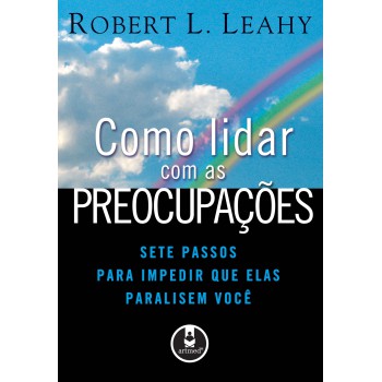 Como Lidar Com As Preocupações: Sete Passos Para Impedir Que Elas Paralisem Você