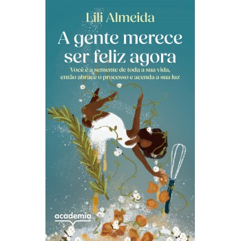 A Gente Merece Ser Feliz Agora: Você é A Semente De Toda A Sua Vida, Então Abrace O Processo E Acenda A Sua Luz