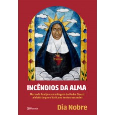 Incêndios Da Alma: Maria De Araújo E Os Milagres Do Padre Cícero: A História Que O Vaticano Tentou Esconder