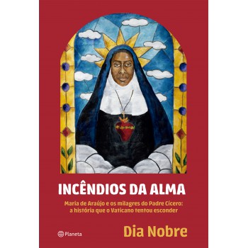 Incêndios Da Alma: Maria De Araújo E Os Milagres Do Padre Cícero: A História Que O Vaticano Tentou Esconder