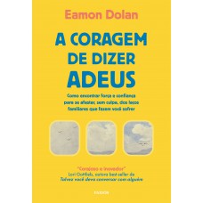A Coragem De Dizer Adeus: Como Encontrar Força E Confiança Para Se Afastar, Sem Culpa, Dos Laços Familiares Que Fazem Você Sofrer