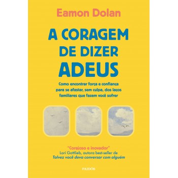 A Coragem De Dizer Adeus: Como Encontrar Força E Confiança Para Se Afastar, Sem Culpa, Dos Laços Familiares Que Fazem Você Sofrer
