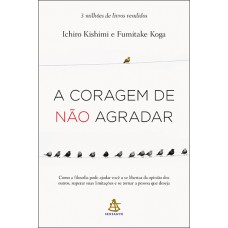 A Coragem De Não Agradar: Como A Filosofia Pode Ajudar Você A Se Libertar Da Opinião Dos Outros, Superar Suas Limitações E Se Tornar A Pessoa Que Deseja