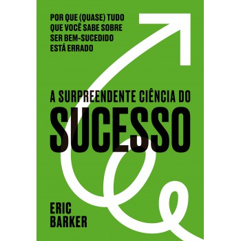 A Surpreendente Ciência Do Sucesso: Por Que (quase) Tudo Que Você Sabe Sobre Ser Bem-sucedido Está Errado