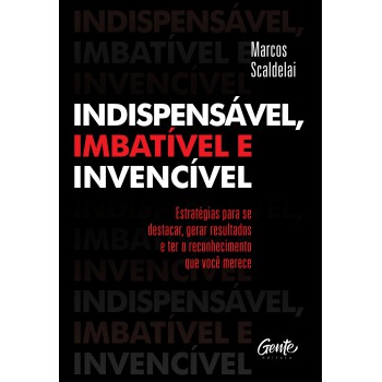 Indispensável, Imbatível E Invencível: Estratégias Para Se Destacar, Gerar Resultados E Ter O Reconhecimento Que Você Merece