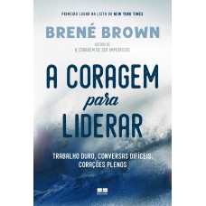 A Coragem Para Liderar: Trabalho Duro, Conversas Difíceis, Corações Plenos