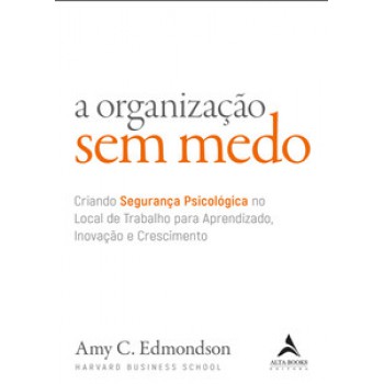 A Organização Sem Medo: Criando Segurança Psicológica No Local De Trabalho Para Aprendizado, Novação E Crescimento