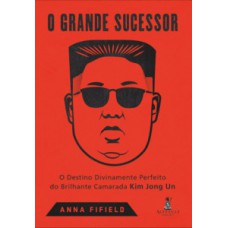 O Grande Sucessor: O Destino Divinamente Perfeito Do Brilhante Camarada Kim Jong Un