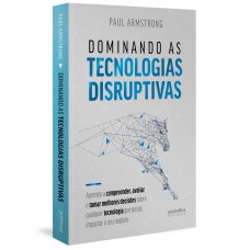 Dominando As Tecnologias Disruptivas: Aprenda A Compreender, Avaliar E Tomar Melhores Decisões Sobre Qualquer Tecnologia Que Possa Impactar O Seu Negócio