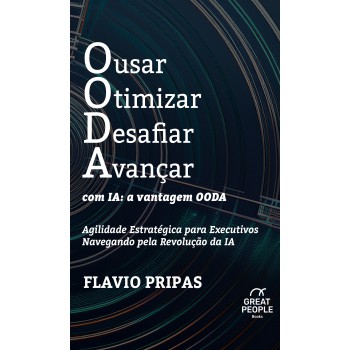 Ousar Otimizar Desafiar Avançar Com Ia: A Vantagem Ooda: Agilidade Estratégica Para Executivos Navegando Pela Revolução Da Ia