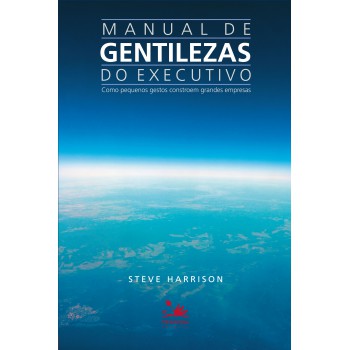 Manual De Gentilezas Do Executivo: Como Pequenos Gestos Constroem Grandes Empresas