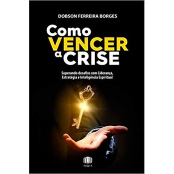 Como Vencer A Crise: Superando Desaios Com Liderança, Estratégia E Inteligência Espiritual