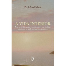 A Vida Interior - Seus Princípios, Suas Vias Diversas E Sua Prática Conforme Os Melhores Autores Ascéticos