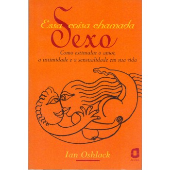 Essa Coisa Chamada Sexo: Como Estimular O Amor, A Intimidade E A Sensualidade Em Sua Vida