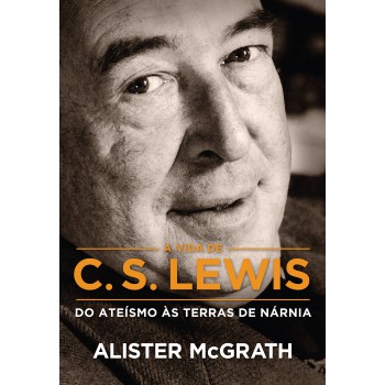 A Vida De C. S. Lewis: Do Ateísmo às Terras De Nárnia