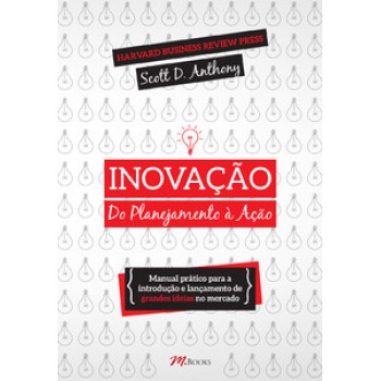 Inovação, Do Planejamento à Ação: Manual Prático Para A Introdução E Lançamento De Grandes Ideias No Mercado