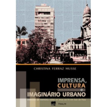 Imprensa, Cultura E Imaginário Urbano: Exercício De Memória Sobre Os Anos 60/70 Em Juiz De Fora