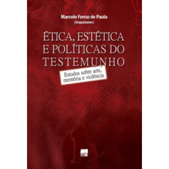 ética, Estética E Políticas Do Testemunho: Estudos Sobre Arte, Memória E Violência