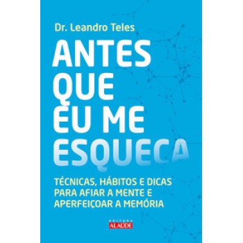 Antes Que Eu Me Esqueça: Técnicas, Hábitos E Dicas Para Afiar A Mente E Aperfeiçoar A Memória