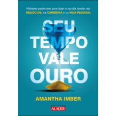 Seu Tempo Vale Ouro: Métodos Poderosos Para Fazer O Seu Dia Render Nos Negócios, Na Carreira E Na Vida Pessoal