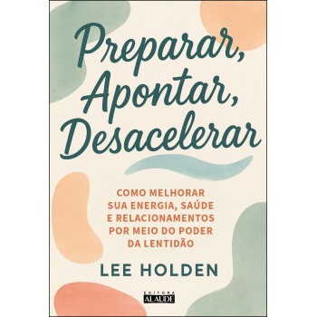 Preparar, Apontar, Desacelerar: Como Melhorar Sua Energia, Saúde E Relacionamentos Por Meio Do Poder Da Lentidão
