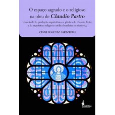 O Espaço Sagrado E O Religioso Na Obra De Claudio Pastro: Um Estudo Da Produção Arquitetônica E Plástica De Claudio Pastro E Da Arquitetura Religiosa Católica Brasileira No Século Xx