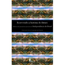 Escrevendo A História Do Futuro: A Leitura Do Passado No Processo De Independência Do Brasil