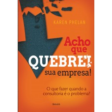 Acho Que Quebrei Sua Empresa!: O Que Fazer Quando A Consultoria é O Problema?