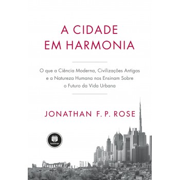 A Cidade Em Harmonia: O Que A Ciência Moderna, Civilizações Antigas E A Natureza Humana Nos Ensinam Sobre O Futuro Da Vida Urbana