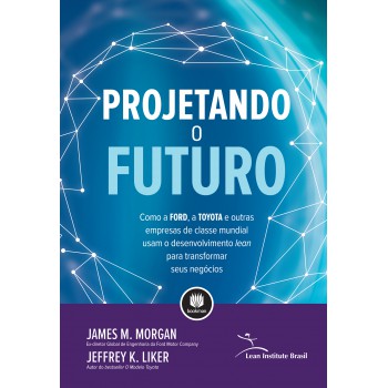 Projetando O Futuro: Como A Ford, A Toyota E Outras Empresas De Classe Mundial Usam O Desenvolvimento Lean Para Transformar Seus Negócios