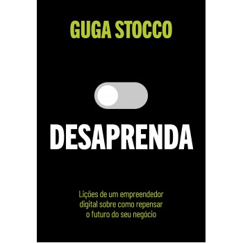 Desaprenda: Lições De Um Empreendedor Digital Sobre Como Repensar O Futuro Do Seu Negócio