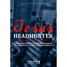 Jesus Headhunter: Como Selecionar Ou Ser Selecionado Pela Essência E Não Pela Aparência