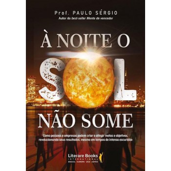 à Noite O Sol Não Some: Como Pessoas E Empresas Podem Criar E Atingir Metas E Objetivos, Revolucionando Seus Resultados, Mesmo Em Tempos De Intensa Escuridão