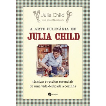 A Arte Culinária De Julia Child: Técnicas E Receitas Essenciais De Uma Vida Dedicada à Cozinha