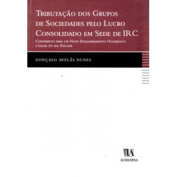 Tributação Dos Grupos De Sociedades Pelo Lucro Consolidado Em Sede De Irc: Contributo Para Um Novo Enquadramento Dogmático E Legal Do Seu Regime