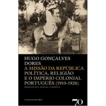 A Missão Da República: Política, Religião E O Império Colonial Português (1910-1926)